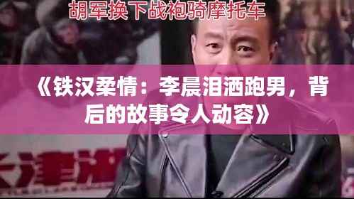 《铁汉柔情:李晨泪洒跑男,背后的故事令人动容》