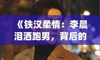《铁汉柔情:李晨泪洒跑男,背后的故事令人动容》