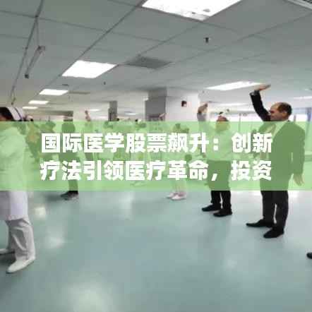 国际医学股票飙升：创新疗法引领医疗革命，投资者争相涌入