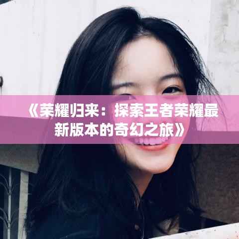 《荣耀归来：探索王者荣耀最新版本的奇幻之旅》