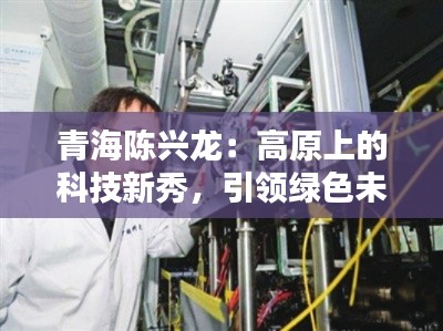 青海陈兴龙:高原上的科技新秀,引领绿色未来