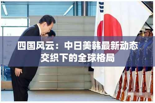 四国风云:中日美韩最新动态交织下的全球格局