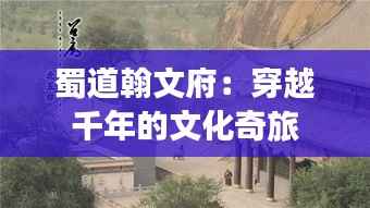 蜀道翰文府:穿越千年的文化奇旅