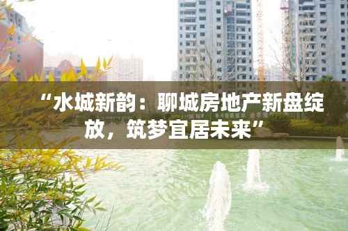 “水城新韵：聊城房地产新盘绽放，筑梦宜居未来”
