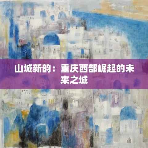 山城新韵:重庆西部崛起的未来之城