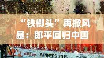 “铁榔头”再掀风暴：郎平回归中国女排，引领新黄金时代