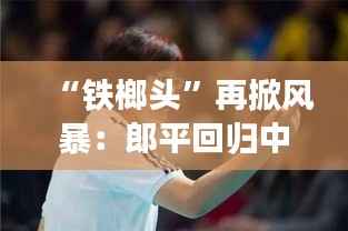 “铁榔头”再掀风暴:郎平回归中国女排,引领新黄金时代