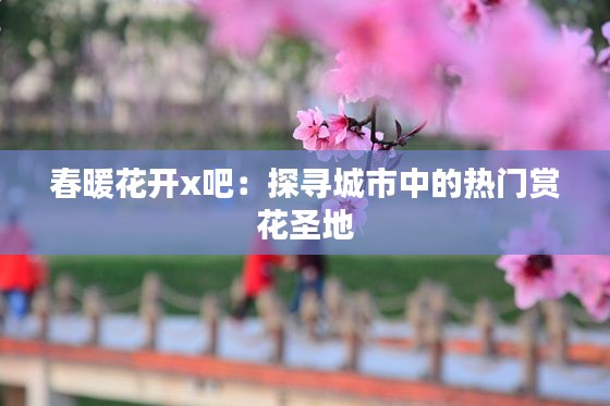 春暖花开x吧:探寻城市中的热门赏花圣地