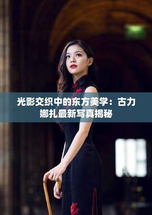光影交织中的东方美学:古力娜扎最新写真揭秘