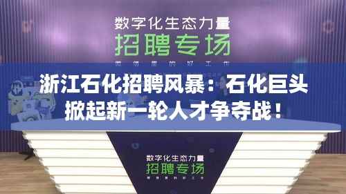 浙江石化招聘风暴:石化巨头掀起新一轮人才争夺战!