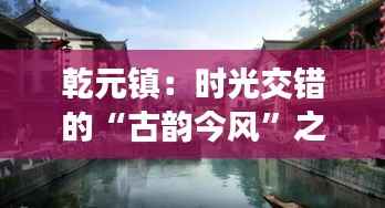 乾元镇：时光交错的“古韵今风”之旅