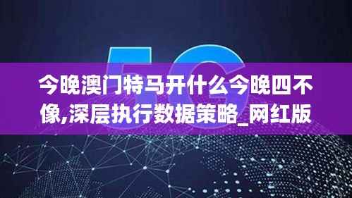 今晚澳门特马开什么今晚四不像,深层执行数据策略_网红版55.848-5