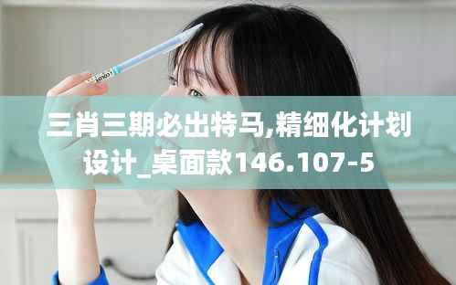 三肖三期必出特马,精细化计划设计_桌面款146.107-5