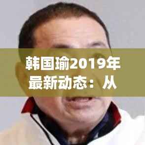 韩国瑜2019年最新动态:从政治新星到争议焦点