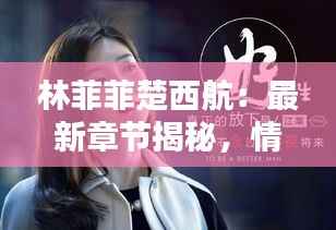 林菲菲楚西航：最新章节揭秘，情感纠葛再升级！