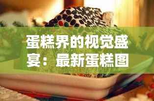 蛋糕界的视觉盛宴：最新蛋糕图片大盘点