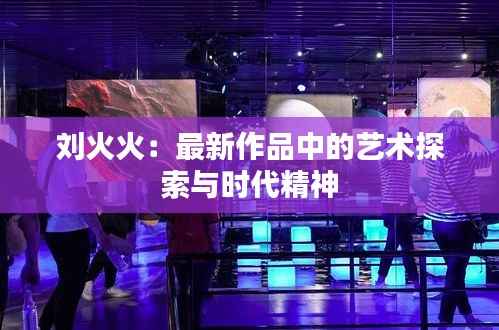 刘火火:最新作品中的艺术探索与时代精神