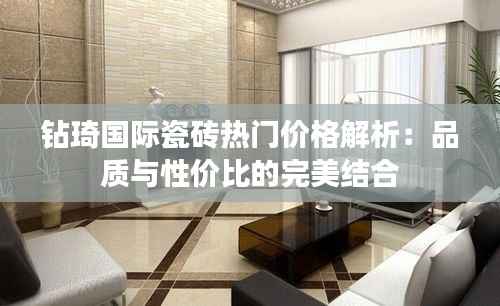 钻琦国际瓷砖热门价格解析:品质与性价比的完美结合