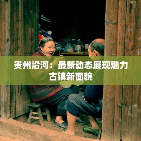 贵州沿河:最新动态展现魅力古镇新面貌