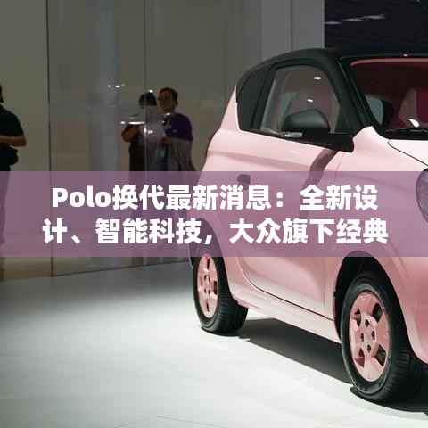 Polo换代最新消息：全新设计、智能科技，大众旗下经典小车焕新出发