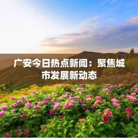 广安今日热点新闻:聚焦城市发展新动态