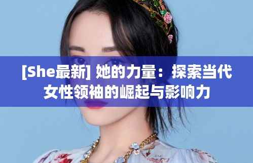 [She最新] 她的力量：探索当代女性领袖的崛起与影响力