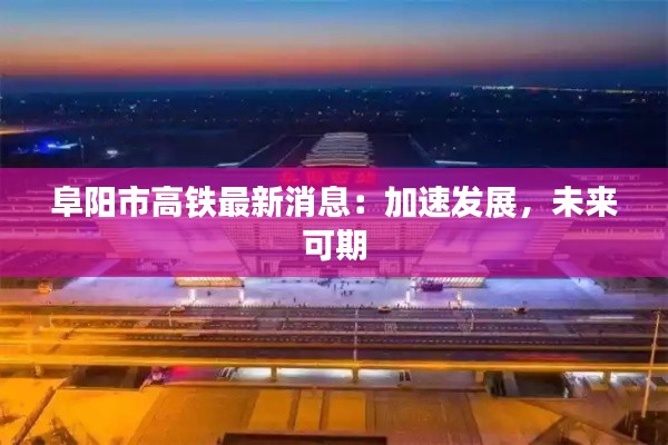 阜阳市高铁最新消息：加速发展，未来可期