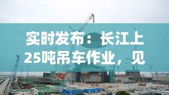 实时发布：长江上25吨吊车作业，见证大国重器力量