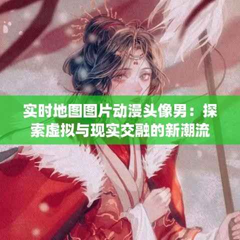实时地图图片动漫头像男:探索虚拟与现实交融的新潮流