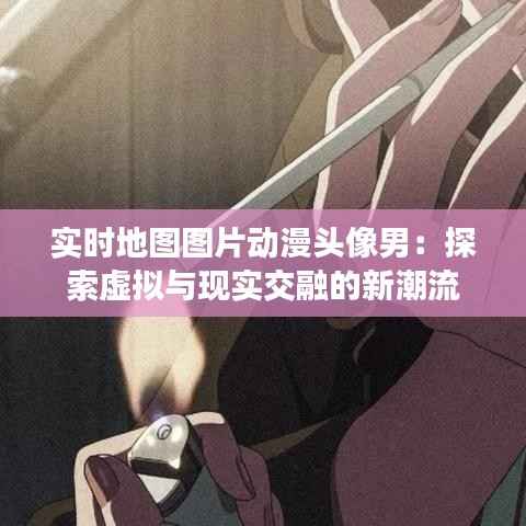 实时地图图片动漫头像男:探索虚拟与现实交融的新潮流