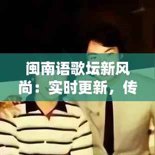 闽南语歌坛新风尚：实时更新，传承与创新并行