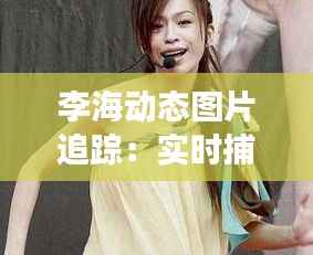 李海动态图片追踪:实时捕捉明星魅力瞬间
