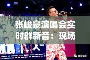 张峻豪演唱会实时群新音:现场氛围与粉丝心声