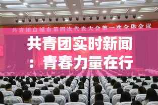 共青团实时新闻：青春力量在行动，引领时代新风尚