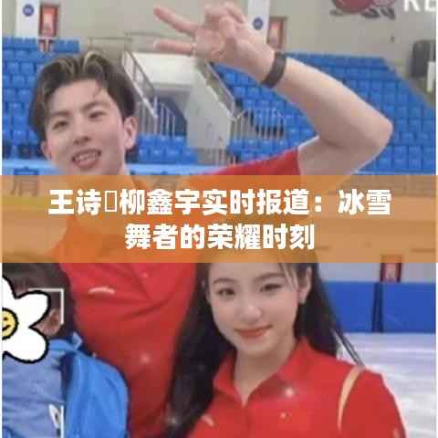 王诗玥柳鑫宇实时报道:冰雪舞者的荣耀时刻