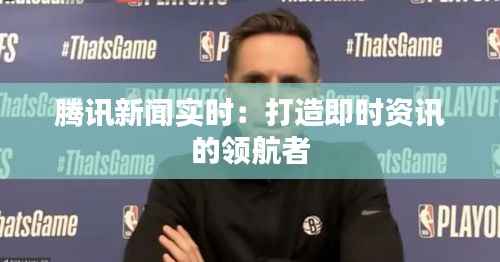 腾讯新闻实时:打造即时资讯的领航者