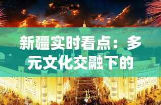 新疆实时看点:多元文化交融下的丝路明珠