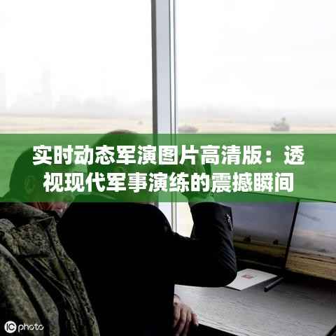 实时动态军演图片高清版:透视现代军事演练的震撼瞬间