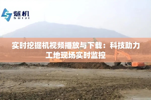 实时挖掘机视频播放与下载:科技助力工地现场实时监控