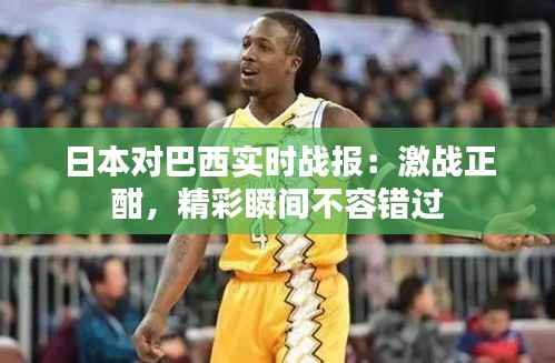 日本对巴西实时战报：激战正酣，精彩瞬间不容错过