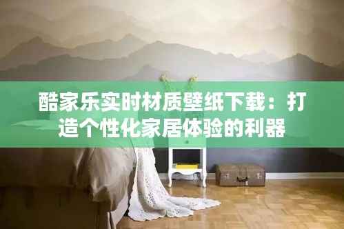 酷家乐实时材质壁纸下载:打造个性化家居体验的利器