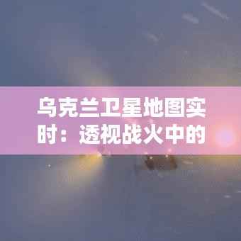 乌克兰卫星地图实时：透视战火中的国家面貌