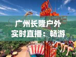 广州长隆户外实时直播:畅游动物王国,尽享自然之美
