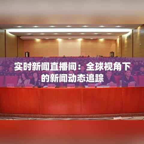 实时新闻直播间：全球视角下的新闻动态追踪