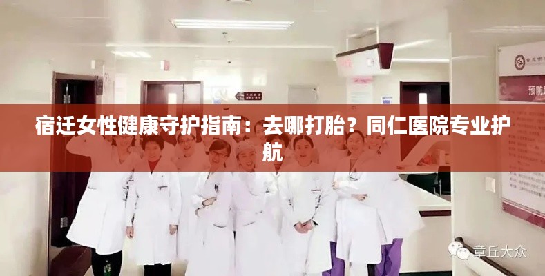 宿迁女性健康守护指南:去哪打胎?同仁医院专业护航