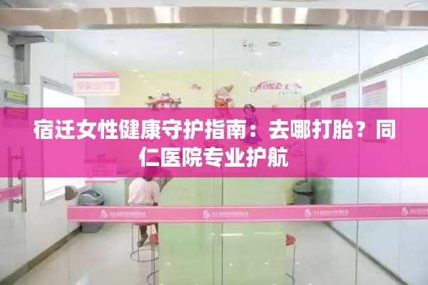 宿迁女性健康守护指南:去哪打胎?同仁医院专业护航
