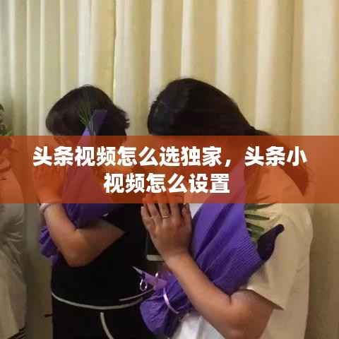 头条视频怎么选独家，头条小视频怎么设置 