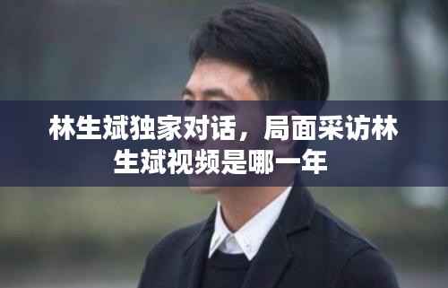 林生斌独家对话,局面采访林生斌视频是哪一年