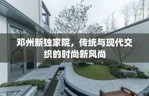 邓州新独家院，传统与现代交织的时尚新风尚