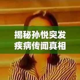 揭秘孙悦突发疾病传闻真相,真相究竟如何?